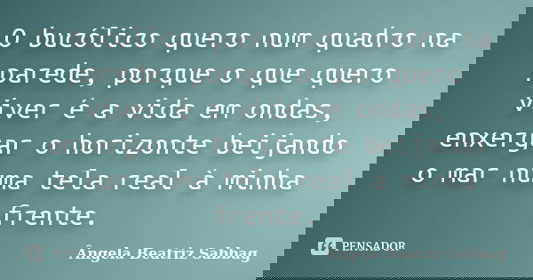 O bucólico quero num quadro na parede, porque o que quero viver é a vida em ondas, enxergar o horizonte beijando o mar numa tela real à minha frente.... Frase de Ângela Beatriz Sabbag.