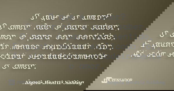O que é o amor? O amor não é para saber, O amor é para ser sentido, E quanto menos explicado for, Aí sim estará verdadeiramente o amor.... Frase de Ângela Beatriz Sabbag.
