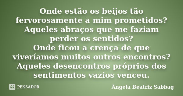 Onde estão os beijos tão fervorosamente a mim prometidos? Aqueles abraços que me faziam perder os sentidos? Onde ficou a crença de que viveríamos muitos outros ... Frase de Ângela Beatriz Sabbag.