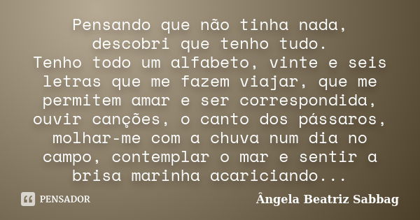 Pensando que não tinha nada, descobri que tenho tudo. Tenho todo um alfabeto, vinte e seis letras que me fazem viajar, que me permitem amar e ser correspondida,... Frase de Ângela Beatriz Sabbag.