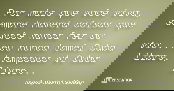 Por mais que você viva, sempre haverá coisas que você nunca fez ou viu...eu nunca tomei Cuba Libre, tampouco vi Cuba livre..... Frase de Ângela Beatriz Sabbag.