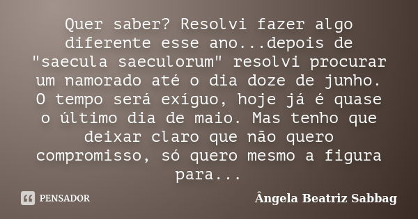 Quer saber? Resolvi fazer algo diferente esse ano...depois de "saecula saeculorum" resolvi procurar um namorado até o dia doze de junho. O tempo será ... Frase de Ângela Beatriz Sabbag.