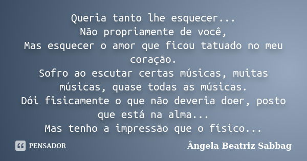 Queria tanto lhe esquecer... Não propriamente de você, Mas esquecer o amor que ficou tatuado no meu coração. Sofro ao escutar certas músicas, muitas músicas, qu... Frase de Ângela beatriz Sabbag.