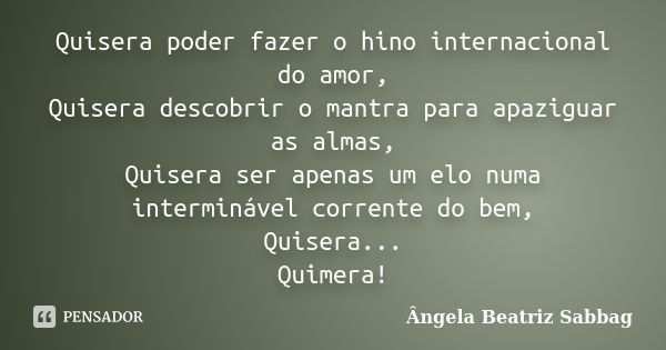 Quisera poder fazer o hino internacional do amor, Quisera descobrir o mantra para apaziguar as almas, Quisera ser apenas um elo numa interminável corrente do be... Frase de Ângela Beatriz Sabbag.