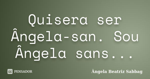 Quisera ser Ângela-san. Sou Ângela sans...... Frase de Ângela Beatriz Sabbag.