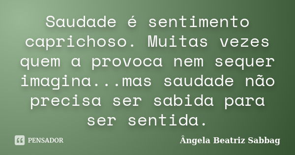 Saudade é sentimento caprichoso. Muitas vezes quem a provoca nem sequer imagina...mas saudade não precisa ser sabida para ser sentida.... Frase de Ângela Beatriz Sabbag.