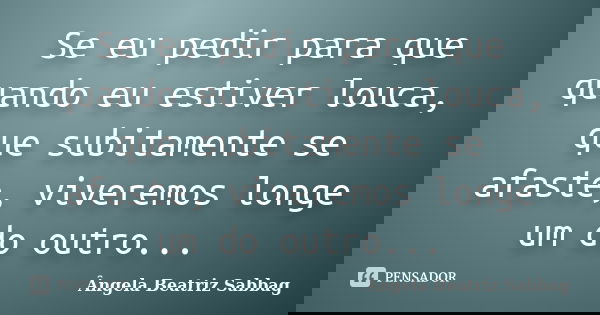 Se eu pedir para que quando eu estiver louca, que subitamente se afaste, viveremos longe um do outro...... Frase de Ângela Beatriz Sabbag.