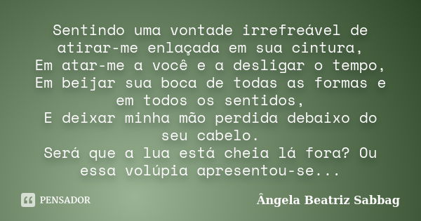 Sentindo uma vontade irrefreável de atirar-me enlaçada em sua cintura, Em atar-me a você e a desligar o tempo, Em beijar sua boca de todas as formas e em todos ... Frase de Ângela Beatriz Sabbag.