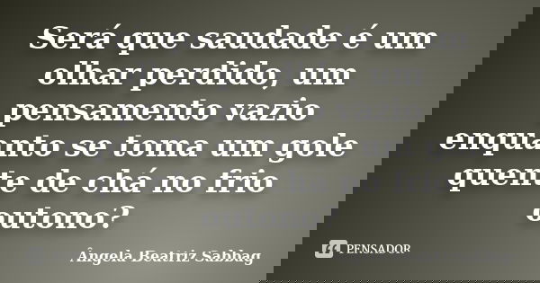 Será que saudade é um olhar perdido, um pensamento vazio enquanto se toma um gole quente de chá no frio outono?... Frase de Ângela Beatriz Sabbag.