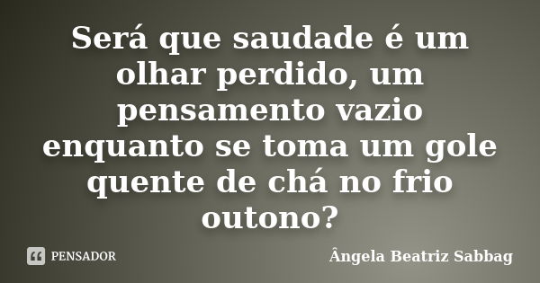 Será que saudade é um olhar perdido, um pensamento vazio enquanto se toma um gole quente de chá no frio outono?... Frase de Ângela Beatriz Sabbag.