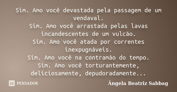 Sim. Amo você devastada pela passagem de um vendaval. Sim. Amo você arrastada pelas lavas incandescentes de um vulcão. Sim. Amo você atada por correntes inexpug... Frase de Ângela Beatriz Sabbag.