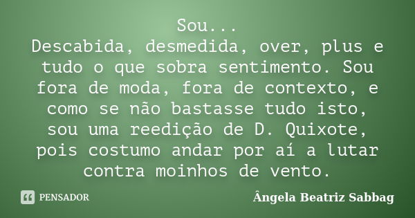 Sou... Descabida, desmedida, over, plus e tudo o que sobra sentimento. Sou fora de moda, fora de contexto, e como se não bastasse tudo isto, sou uma reedição de... Frase de Ângela Beatriz Sabbag.