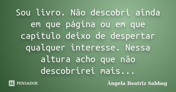 Sou livro. Não descobri ainda em que página ou em que capítulo deixo de despertar qualquer interesse. Nessa altura acho que não descobrirei mais...... Frase de Ângela Beatriz Sabbag.