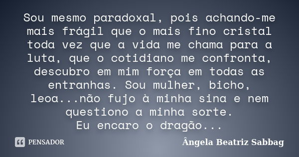 Sou mesmo paradoxal, pois achando-me mais frágil que o mais fino cristal toda vez que a vida me chama para a luta, que o cotidiano me confronta, descubro em mim... Frase de Ângela Beatriz Sabbag.