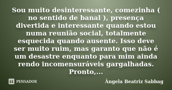 Sou muito desinteressante, comezinha ( no sentido de banal ), presença divertida e interessante quando estou numa reunião social, totalmente esquecida quando au... Frase de Ângela Beatriz Sabbag.