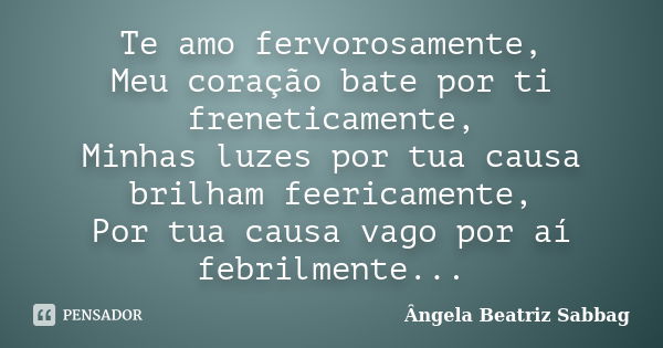 Te amo fervorosamente, Meu coração bate por ti freneticamente, Minhas luzes por tua causa brilham feericamente, Por tua causa vago por aí febrilmente...... Frase de Ângela Beatriz Sabbag.