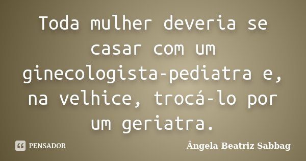 Toda mulher deveria se casar com um ginecologista-pediatra e, na velhice, trocá-lo por um geriatra.... Frase de Ângela Beatriz Sabbag.