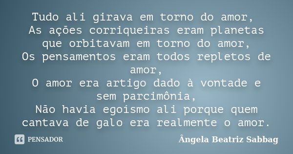 Tudo ali girava em torno do amor, As ações corriqueiras eram planetas que orbitavam em torno do amor, Os pensamentos eram todos repletos de amor, O amor era art... Frase de Ângela Beatriz Sabbag.