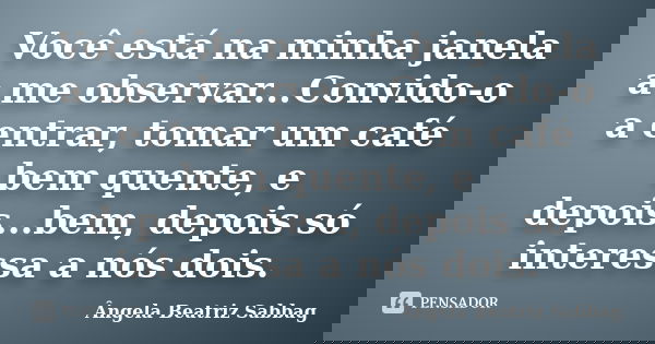 Você está na minha janela a me observar...Convido-o a entrar, tomar um café bem quente, e depois...bem, depois só interessa a nós dois.... Frase de Ângela Beatriz Sabbag.
