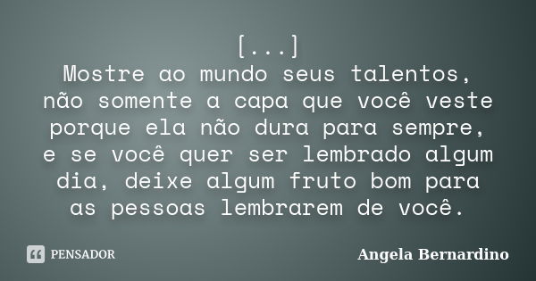 [...] Mostre ao mundo seus talentos, não somente a capa que você veste porque ela não dura para sempre, e se você quer ser lembrado algum dia, deixe algum fruto... Frase de Angela Bernardino.