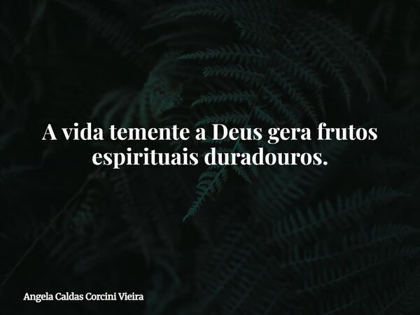 A vida temente a Deus gera frutos espirituais duradouros.... Frase de Angela Caldas Corcini Vieira.