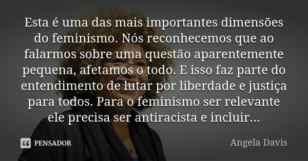 Esta é uma das mais importantes dimensões do feminismo. Nós reconhecemos que ao falarmos sobre uma questão aparentemente pequena, afetamos o todo. E isso faz pa... Frase de Angela Davis.