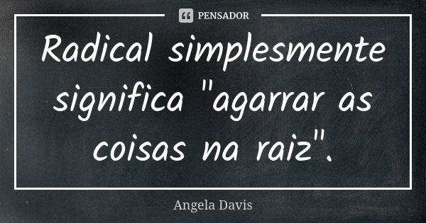 Radical simplesmente significa "agarrar as coisas na raiz".... Frase de Angela Davis.