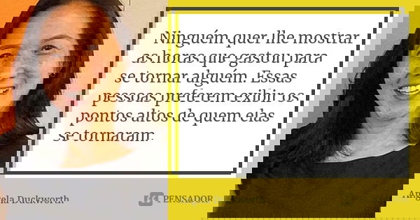 Ninguém quer lhe mostrar as horas que gastou para se tornar alguém. Essas pessoas preferem exibir os pontos altos de quem elas se tornaram.... Frase de Angela Duckworth.
