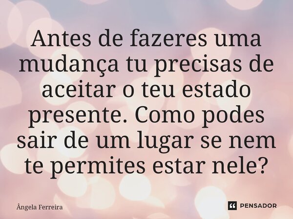⁠Antes de fazeres uma mudança tu precisas de aceitar o teu estado presente. Como podes sair de um lugar se nem te permites estar nele?... Frase de Ângela Ferreira.