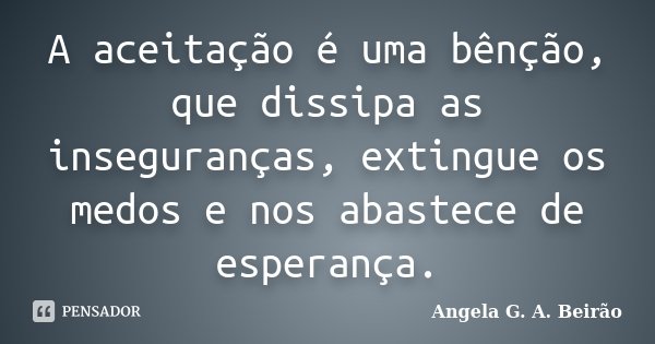 A aceitação é uma bênção, que dissipa as inseguranças, extingue os medos e nos abastece de esperança.... Frase de Angela G.A. Beirão.