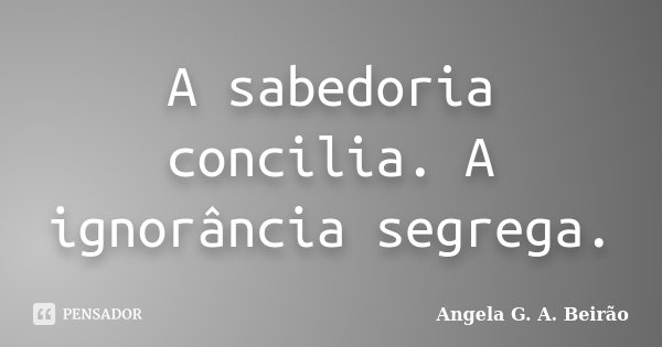 A sabedoria concilia. A ignorância segrega.... Frase de Angela G.A.Beirão.