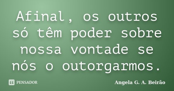 Afinal, os outros só têm poder sobre nossa vontade se nós o outorgarmos.... Frase de Angela G. A. Beirão.