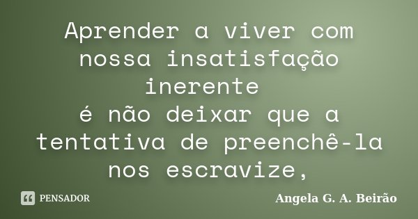 Aprender a viver com nossa insatisfação inerente é não deixar que a tentativa de preenchê-la nos escravize,... Frase de Angela G.A.Beirão.
