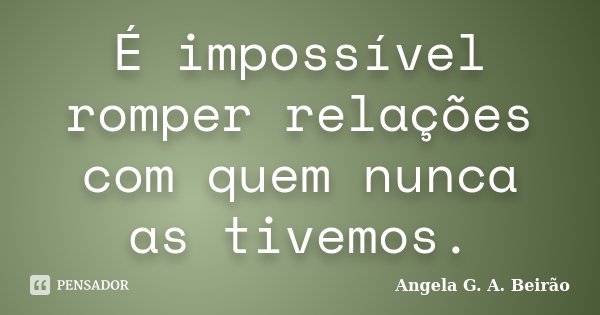 É impossível romper relações com quem nunca as tivemos.... Frase de Angela G.A.Beirão.