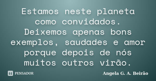 Estamos neste planeta como convidados. Deixemos apenas bons exemplos, saudades e amor porque depois de nós muitos outros virão.... Frase de Angela G.A.Beirão.