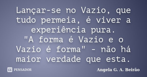 Lançar-se no Vazio, que tudo permeia, é viver a experiência pura. "A forma é Vazio e o Vazio é forma" - não há maior verdade que esta.... Frase de Angela G.A.Beirão.