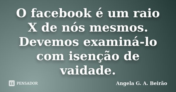O facebook é um raio X de nós mesmos. Devemos examiná-lo com isenção de vaidade.... Frase de Angela G.A.Beirão.