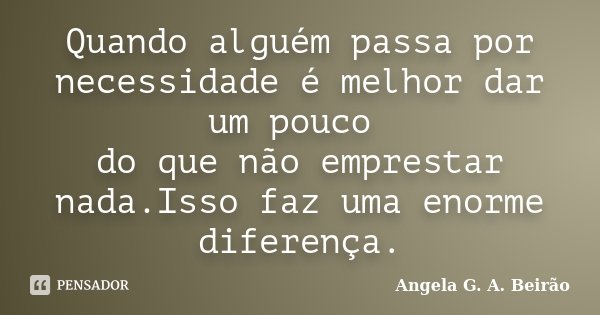 Quando alguém passa por necessidade é melhor dar um pouco do que não emprestar nada.Isso faz uma enorme diferença.... Frase de Angela G.A.Beirão.