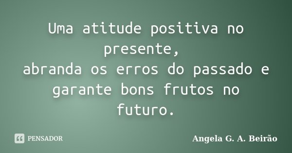 Uma atitude positiva no presente, abranda os erros do passado e garante bons frutos no futuro.... Frase de Angela G.A.Beirão.