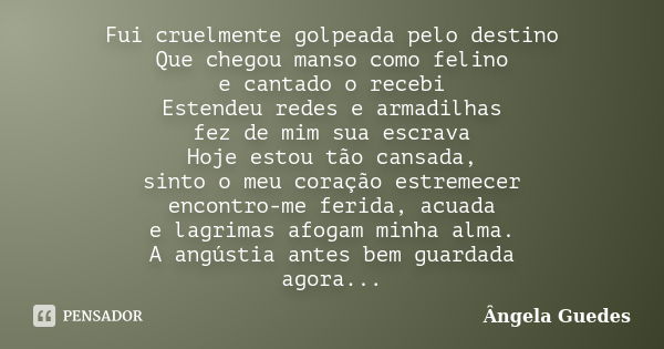 Fui cruelmente golpeada pelo destino Que chegou manso como felino e cantado o recebi Estendeu redes e armadilhas fez de mim sua escrava Hoje estou tão cansada, ... Frase de Ângela Guedes.