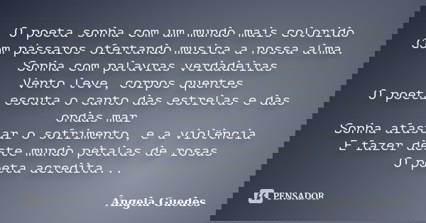 O poeta sonha com um mundo mais colorido Com pássaros ofertando musica a nossa alma. Sonha com palavras verdadeiras Vento leve, corpos quentes O poeta escuta o ... Frase de Ângela Guedes.