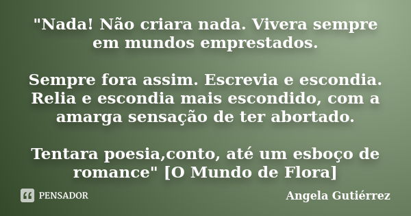 "Nada! Não criara nada. Vivera sempre em mundos emprestados. Sempre fora assim. Escrevia e escondia. Relia e escondia mais escondido, com a amarga sensação... Frase de Angela Gutierrez.