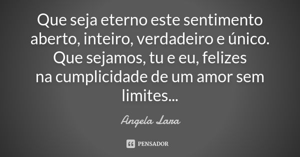 Que seja eterno este sentimento aberto, inteiro, verdadeiro e único. Que sejamos, tu e eu, felizes na cumplicidade de um amor sem limites...... Frase de Angela Lara.