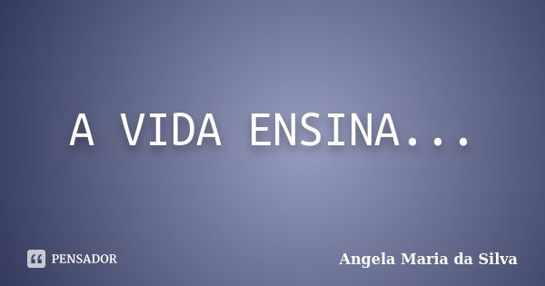 A VIDA ENSINA...... Frase de Angela Maria da Silva.