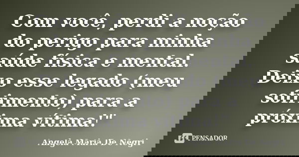 Com você, perdi a noção do perigo para minha saúde física e mental. Deixo esse legado (meu sofrimento) para a próxima vítima!"... Frase de Angela Maria De Negri.