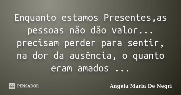 Enquanto estamos Presentes,as pessoas não dão valor... precisam perder para sentir, na dor da ausência, o quanto eram amados ...... Frase de Angela Maria De Negri.