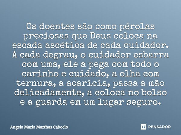 Os doentes são como pérolas preciosas que Deus coloca na escada ascética de cada cuidador. A cada degrau, o cuidador esbarra com uma, ele a pega com todo o cari... Frase de Angela Maria Marthas Caboclo.