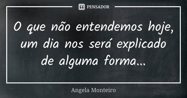 O que não entendemos hoje, um dia nos será explicado de alguma forma...... Frase de Angela Monteiro.