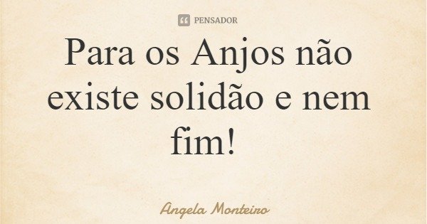 Para os Anjos não existe solidão e nem fim!... Frase de Angela Monteiro.