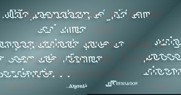Não perdoar,é já em si uma vingança,ainda que o possa ser de forma inconsciente...... Frase de Ângela.